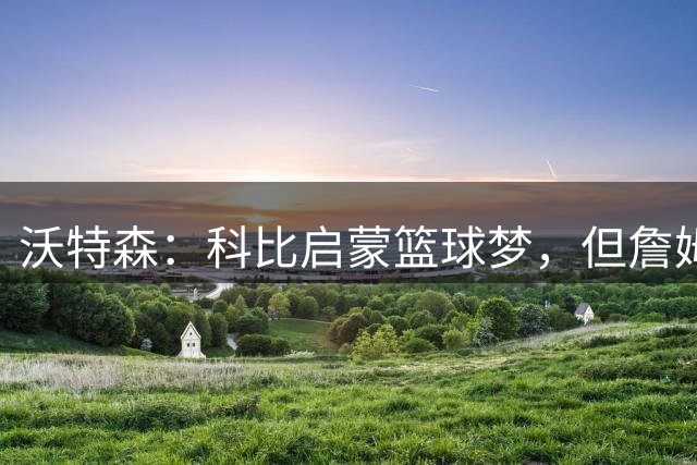 沃特森：科比启蒙篮球梦，但詹姆斯才是历史最佳